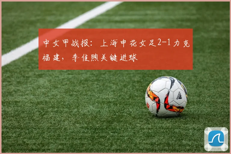 中女甲战报：上海申花女足2-1力克福建，李佳煦关键进球