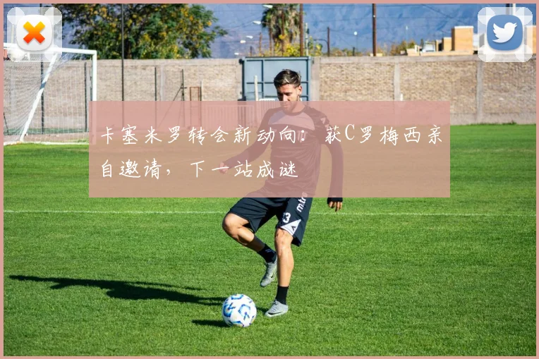 卡塞米罗转会新动向:获C罗梅西亲自邀请,下一站成谜