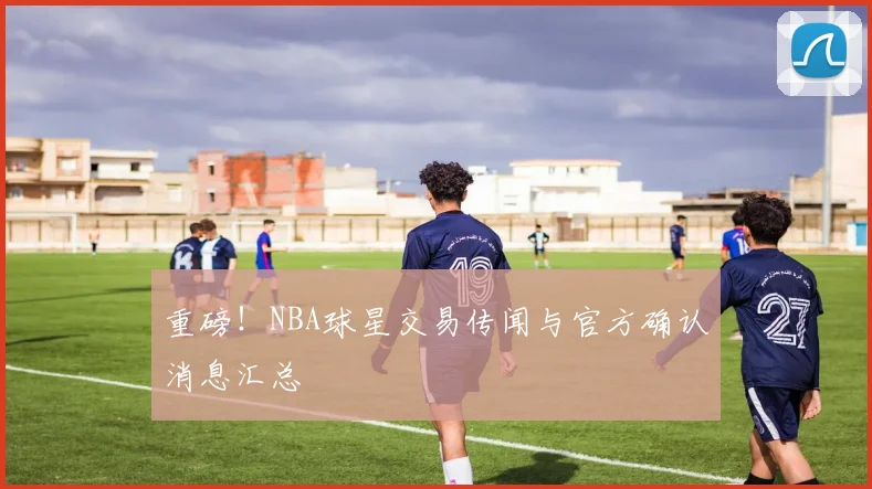 重磅!NBA球星交易传闻与官方确认消息汇总
